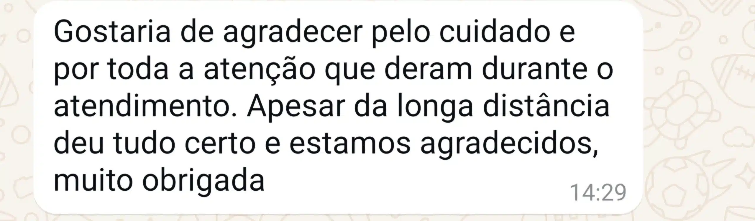 Mensagem de WhatsApp: Gostaria de agradecer pelo cuidado e por toda a atenção que deram durante o atendimento. Apesar da longa distância deu tudo certo e estamos agradecidos, muito obrigada.